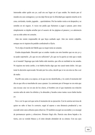 460
interesaba saber quién era yo, cuál era ese lugar en el que estaba. Su interés por el
mundo era casi contagioso y yo me dejé llevar por la felicidad que suponía tenerla en la
casa, corriendo, riendo, jugando… queriéndome. Por las tardes venía a mi despacho y se
sentaba en mi regazo. A veces me pedía que fuéramos a jugar o pasear, pero otras
simplemente se dejaba arrullar por el susurro de las páginas al pasarse y se adormecía
con su oído sobre mi corazón.
Aún me siento responsable de que haya acabado aquí. Aún me siento culpable,
aunque eso ni siquiera he podido confesárselo a Ilyria.
Yo le dije al marido de Odelle que su mujer tenía un amante.
Estaba despechado. Descubrí que se estaba viendo con otro hombre que no era yo y
no pude soportarlo. ¿Es que no era suficiente? ¿Es que no la quería yo más que a nada
en el mundo? Supongo que todo había sido mentira, que ella en realidad no me amaba.
Ni siquiera me tenía cariño, o no habría hecho algo que me causó tanto dolor. Así que
tomé la decisión equivocada: llevado por los celos, decidí que si no era mía no iba a ser
de nadie.
Escribí una carta a su esposo, en la que no me identificaba, y le conté el momento del
día en que ella se marchaba de casa a pasear. La caminata por el bosque no era más que
una excusa: una vez en uno de los claros, el hombre con el que mantenía esa relación
secreta salía de entre los árboles y la abrazaba y besaba como tantas veces había hecho
yo.
Fui a ver lo que creí que sería el momento de su ejecución. Con la sonrisa nerviosa de
quien no sabe si hace lo correcto, seguí al esposo a una distancia prudencial y me
escondí entre unos arbustos para observar. Él también escogió un escondite y se encargó
de permanecer quieto y silencioso. Primero llegó ella. Parecía una diosa bajada a la
tierra, con su vestido blanco y el cinto dorado alrededor de su cintura. Con sus ojos
 