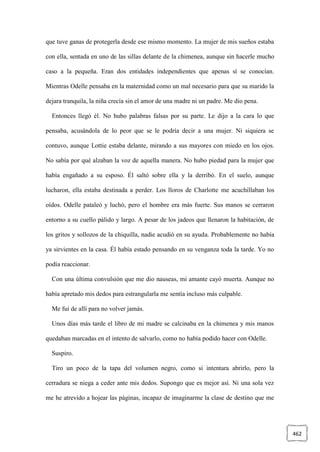 462
que tuve ganas de protegerla desde ese mismo momento. La mujer de mis sueños estaba
con ella, sentada en uno de las sillas delante de la chimenea, aunque sin hacerle mucho
caso a la pequeña. Eran dos entidades independientes que apenas sí se conocían.
Mientras Odelle pensaba en la maternidad como un mal necesario para que su marido la
dejara tranquila, la niña crecía sin el amor de una madre ni un padre. Me dio pena.
Entonces llegó él. No hubo palabras falsas por su parte. Le dijo a la cara lo que
pensaba, acusándola de lo peor que se le podría decir a una mujer. Ni siquiera se
contuvo, aunque Lottie estaba delante, mirando a sus mayores con miedo en los ojos.
No sabía por qué alzaban la voz de aquella manera. No hubo piedad para la mujer que
había engañado a su esposo. Él saltó sobre ella y la derribó. En el suelo, aunque
lucharon, ella estaba destinada a perder. Los lloros de Charlotte me acuchillaban los
oídos. Odelle pataleó y luchó, pero el hombre era más fuerte. Sus manos se cerraron
entorno a su cuello pálido y largo. A pesar de los jadeos que llenaron la habitación, de
los gritos y sollozos de la chiquilla, nadie acudió en su ayuda. Probablemente no había
ya sirvientes en la casa. Él había estado pensando en su venganza toda la tarde. Yo no
podía reaccionar.
Con una última convulsión que me dio nauseas, mi amante cayó muerta. Aunque no
había apretado mis dedos para estrangularla me sentía incluso más culpable.
Me fui de allí para no volver jamás.
Unos días más tarde el libro de mi madre se calcinaba en la chimenea y mis manos
quedaban marcadas en el intento de salvarlo, como no había podido hacer con Odelle.
Suspiro.
Tiro un poco de la tapa del volumen negro, como si intentara abrirlo, pero la
cerradura se niega a ceder ante mis dedos. Supongo que es mejor así. Ni una sola vez
me he atrevido a hojear las páginas, incapaz de imaginarme la clase de destino que me
 