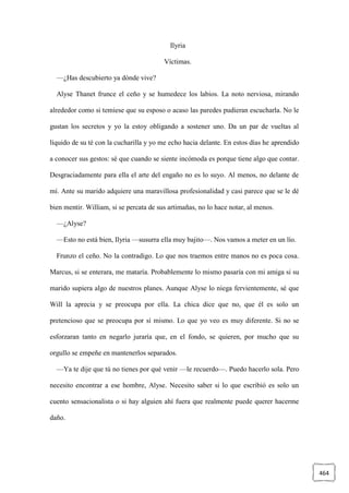 464
Ilyria
Víctimas.
—¿Has descubierto ya dónde vive?
Alyse Thanet frunce el ceño y se humedece los labios. La noto nerviosa, mirando
alrededor como si temiese que su esposo o acaso las paredes pudieran escucharla. No le
gustan los secretos y yo la estoy obligando a sostener uno. Da un par de vueltas al
líquido de su té con la cucharilla y yo me echo hacia delante. En estos días he aprendido
a conocer sus gestos: sé que cuando se siente incómoda es porque tiene algo que contar.
Desgraciadamente para ella el arte del engaño no es lo suyo. Al menos, no delante de
mí. Ante su marido adquiere una maravillosa profesionalidad y casi parece que se le dé
bien mentir. William, si se percata de sus artimañas, no lo hace notar, al menos.
—¿Alyse?
—Esto no está bien, Ilyria —susurra ella muy bajito—. Nos vamos a meter en un lío.
Frunzo el ceño. No la contradigo. Lo que nos traemos entre manos no es poca cosa.
Marcus, si se enterara, me mataría. Probablemente lo mismo pasaría con mi amiga si su
marido supiera algo de nuestros planes. Aunque Alyse lo niega fervientemente, sé que
Will la aprecia y se preocupa por ella. La chica dice que no, que él es solo un
pretencioso que se preocupa por sí mismo. Lo que yo veo es muy diferente. Si no se
esforzaran tanto en negarlo juraría que, en el fondo, se quieren, por mucho que su
orgullo se empeñe en mantenerlos separados.
—Ya te dije que tú no tienes por qué venir —le recuerdo—. Puedo hacerlo sola. Pero
necesito encontrar a ese hombre, Alyse. Necesito saber si lo que escribió es solo un
cuento sensacionalista o si hay alguien ahí fuera que realmente puede querer hacerme
daño.
 