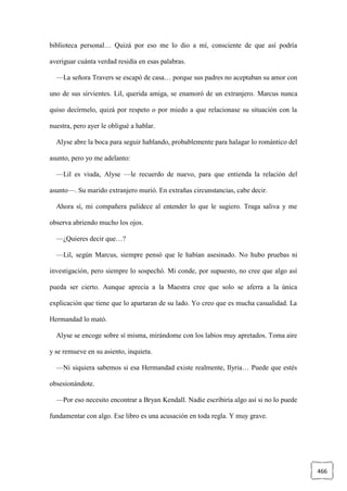 466
biblioteca personal… Quizá por eso me lo dio a mí, consciente de que así podría
averiguar cuánta verdad residía en esas palabras.
—La señora Travers se escapó de casa… porque sus padres no aceptaban su amor con
uno de sus sirvientes. Lil, querida amiga, se enamoró de un extranjero. Marcus nunca
quiso decírmelo, quizá por respeto o por miedo a que relacionase su situación con la
nuestra, pero ayer le obligué a hablar.
Alyse abre la boca para seguir hablando, probablemente para halagar lo romántico del
asunto, pero yo me adelanto:
—Lil es viuda, Alyse —le recuerdo de nuevo, para que entienda la relación del
asunto—. Su marido extranjero murió. En extrañas circunstancias, cabe decir.
Ahora sí, mi compañera palidece al entender lo que le sugiero. Traga saliva y me
observa abriendo mucho los ojos.
—¿Quieres decir que…?
—Lil, según Marcus, siempre pensó que le habían asesinado. No hubo pruebas ni
investigación, pero siempre lo sospechó. Mi conde, por supuesto, no cree que algo así
pueda ser cierto. Aunque aprecia a la Maestra cree que solo se aferra a la única
explicación que tiene que lo apartaran de su lado. Yo creo que es mucha casualidad. La
Hermandad lo mató.
Alyse se encoge sobre sí misma, mirándome con los labios muy apretados. Toma aire
y se remueve en su asiento, inquieta.
—Ni siquiera sabemos si esa Hermandad existe realmente, Ilyria… Puede que estés
obsesionándote.
—Por eso necesito encontrar a Bryan Kendall. Nadie escribiría algo así si no lo puede
fundamentar con algo. Ese libro es una acusación en toda regla. Y muy grave.
 