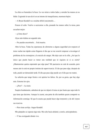 467
La chica se humedece la boca. La veo mirar a todos lados y enredar las manos en su
falda. Cogiendo la taza de té en un intento de tranquilizarse, murmura bajito:
—A Bryan Kendall va a resultar difícil encontrarlo…
Frunzo el ceño. Vuelvo a acercarme a ella, posando las manos sobre la mesa, para
escuchar mejor.
—¿Cómo dices?
Alyse aún titubea un segundo más.
—No puedes encontrarle… Está muerto.
Abro la boca. Todas las esperanzas de aferrarme a alguna seguridad con respecto al
tema vuelan tan rápido como llegaron el día que se me ocurrió empezar a investigar el
problema de los extranjeros y la mezcla de sangre. Me dejo caer en la silla. ¿Así que lo
único que puedo hacer es temer una realidad que ni siquiera sé si es cierta?
¿Mantenerme quieta esperando que algo pase? Mi paciencia no está de acuerdo, pero
menos aún lo está mi propio instinto de supervivencia. El día que pase algo, después de
todo, puede ser demasiado tarde. El día que pase algo puede ser el día que me maten.
La señorita que tengo frente a mí aprieta los labios. Sé, por su gesto, que hay algo
más. Entorno los ojos.
—¿Pero? —La insto.
Suspira hondamente, sabedora de que no dejaré el tema en paz hasta que sepa todo lo
que tiene que decirme. Aunque le cueste, una parte de ella también quiere compartir su
información conmigo. Sé que le asusta que pueda hacer algo temerario y de ahí vienen
sus reservas.
—Pero tiene un hijo. Angus Kendall.
Mis párpados se separan algo más. Me echo hacia delante y sonrío, anticipándome.
—Y has averiguado dónde vive.
 