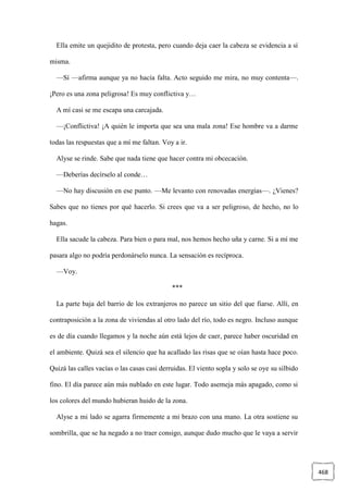 468
Ella emite un quejidito de protesta, pero cuando deja caer la cabeza se evidencia a sí
misma.
—Sí —afirma aunque ya no hacía falta. Acto seguido me mira, no muy contenta—.
¡Pero es una zona peligrosa! Es muy conflictiva y…
A mí casi se me escapa una carcajada.
—¡Conflictiva! ¡A quién le importa que sea una mala zona! Ese hombre va a darme
todas las respuestas que a mí me faltan. Voy a ir.
Alyse se rinde. Sabe que nada tiene que hacer contra mi obcecación.
—Deberías decírselo al conde…
—No hay discusión en ese punto. —Me levanto con renovadas energías—. ¿Vienes?
Sabes que no tienes por qué hacerlo. Si crees que va a ser peligroso, de hecho, no lo
hagas.
Ella sacude la cabeza. Para bien o para mal, nos hemos hecho uña y carne. Si a mí me
pasara algo no podría perdonárselo nunca. La sensación es recíproca.
—Voy.
***
La parte baja del barrio de los extranjeros no parece un sitio del que fiarse. Allí, en
contraposición a la zona de viviendas al otro lado del río, todo es negro. Incluso aunque
es de día cuando llegamos y la noche aún está lejos de caer, parece haber oscuridad en
el ambiente. Quizá sea el silencio que ha acallado las risas que se oían hasta hace poco.
Quizá las calles vacías o las casas casi derruidas. El viento sopla y solo se oye su silbido
fino. El día parece aún más nublado en este lugar. Todo asemeja más apagado, como si
los colores del mundo hubieran huido de la zona.
Alyse a mi lado se agarra firmemente a mi brazo con una mano. La otra sostiene su
sombrilla, que se ha negado a no traer consigo, aunque dudo mucho que le vaya a servir
 