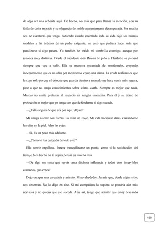 469
de algo ser una señorita aquí. De hecho, no más que para llamar la atención, con su
falda de color morado y su elegancia de noble aparentemente desamparada. Por mucha
sed de aventuras que tenga, habiendo estado encerrada toda su vida bajo los buenos
modales y las órdenes de un padre exigente, no creo que pudiera hacer más que
paralizarse si algo pasara. Yo también he traído mi sombrilla conmigo, aunque por
razones muy distintas. Desde el incidente con Rowan le pido a Charlotte su parasol
siempre que voy a salir. Ella se muestra encantada de prestármelo, creyendo
inocentemente que es un afán por mostrarme como una dama. La cruda realidad es que
la cojo solo porque el estoque que guarda dentro a menudo me hace sentir más segura,
pese a que no tenga conocimientos sobre cómo usarla. Siempre es mejor que nada.
Marcus no emite protestas al respecto en ningún momento. Para él y su deseo de
protección es mejor que yo tenga con qué defenderme si algo sucede.
—¿Estás segura de que era por aquí, Alyse?
Mi amiga asiente con fuerza. La miro de reojo. Me está haciendo daño, clavándome
las uñas en la piel. Alzo las cejas.
—Sí. Es un poco más adelante.
—¿Cómo te has enterado de todo esto?
Ella sonríe orgullosa. Parece tranquilizarse un punto, como si la satisfacción del
trabajo bien hecho no le dejara pensar en mucho más.
—De algo me tenía que servir tanta dichosa influencia y todos esos inservibles
contactos, ¿no crees?
Dejo escapar una carcajada y asiento. Miro alrededor. Juraría que, desde algún sitio,
nos observan. No lo digo en alto. Si mi compañera lo supiera se pondría aún más
nerviosa y no quiero que eso suceda. Aún así, tengo que admitir que estoy deseando
 