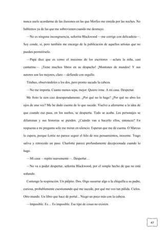 47
nunca suelo acordarme de las ilusiones en las que Morfeo me enreda por las noches. No
hablemos ya de las que me sobrevienen cuando me desmayo.
—No es ninguna incongruencia, señorita Blackwood —me corrige con delicadeza—.
Soy conde, sí, pero también me encargo de la publicación de aquellos artistas que no
pueden permitírselo.
—Papá dice que es como el mecenas de los escritores —aclara la niña, casi
cantarina—. ¡Tiene muchos libros en su despacho! ¡Montones de mundos! Y sus
autores son los mejores, claro —defiende con orgullo.
Titubeo, observándoles a los dos, pero pronto sacudo la cabeza.
—No me importa. Cuanto menos sepa, mejor. Quiero irme. A mi casa. Despertar.
Me froto la sien casi desesperadamente. ¿Por qué no lo hago? ¿Por qué no abro los
ojos de una vez? Me he dado cuenta de lo que sucede. Vuelvo a aferrarme a la idea de
que cuando eso pasa, en los sueños, se despierta. Todo se acaba. Los personajes se
difuminan y sus historias se pierden. ¿Cuándo van a hacerlo ellos, entonces? En
respuesta a mi pregunta solo me miran en silencio. Esperan que me dé cuenta. O Marcus
lo espera, porque Lottie no parece seguir el hilo de mis pensamientos, inocente. Trago
saliva y retrocedo un paso. Charlotte parece profundamente decepcionada cuando lo
hago.
—Mi casa —repito suavemente—. Despertar…
—No va a poder despertar, señorita Blackwood, por el simple hecho de que no está
soñando.
Contengo la respiración. Un pálpito. Dos. Oigo susurrar algo a la chiquilla a su padre,
curiosa, probablemente cuestionando qué me sucede, por qué me veo tan pálida. Cielos.
Otro mundo. Un libro que hace de portal... Niego un poco más con la cabeza.
—Imposible. Es… Es imposible. Ese tipo de cosas no existen.
 