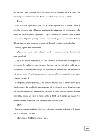 470
salir de aquí. Desde dentro de una de las casas casi destruidas veo la tela de una cortina
moverse y una sombra esconderse dentro. Me estremezco y sacudo la cabeza.
—Es esa.
Alzo la mirada, siguiendo la dirección del dedo enguantado de la señora Thanet. Si
esperaba encontrar una edificación mínimamente adecentada en comparación a las
demás, no puedo estar más equivocada. Es poco más que una chabola, como todas las
demás casas. El jardín, que algún día tuvo que tener la gracia de un montón de flores
abiertas, es ahora solo un terreno yermo y gris, lleno de rastrojos y malas hierbas.
No muy seguras, nos adelantamos.
—¿Realmente puede vivir alguien aquí? —Murmura Alyse absolutamente
desacostumbrada.
A mí no me resulta tan increíble. He visto viviendas en condiciones mucho peores en
mi mundo. La pobreza causa estragos. Supongo que la delicadeza noble de mi
acompañante no es consciente de que hay personas que, en ocasiones, no tienen mucho
más que un cartón sobre el que acostarse. Al menos este barrio, marginal o no, da techos
a los que viven en él.
No respondo, en cualquier caso, y me adelanto. Cuando toco, la puerta se abre por el
simple empuje. Hay un chirrido que nos pone a mí y a mi amiga la piel de gallina. Alyse
deja escapar un gemidito, mientras que yo frunzo el ceño. Las dos cerramos nuestras
sombrillas, aunque yo clavo la palma contra el borde de la cabeza del águila. Con
cuidado, acciono la apertura y con un susurro desenvaino apenas.
—¿Hola?
Entramos mirando alrededor. Solo nos recibe una oscuridad asfixiante y el silencio
que lo es más aún. Cojo aire.
—¿Hay alguien ahí? Hemos venido a ver…
 