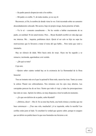 472
—Su padre parecía despreciar más a los nobles.
—Mi padre era noble. Y, de todos modos, yo no soy él.
Reconozco, al fin, la sombra de donde viene la voz. Está recostada sobre un camastro
descuidadamente colocado. Me acerco, bajo mi propio riesgo, hasta ponerme al lado.
—Ya lo sé —comento casualmente—. No he venido a hablar exactamente de su
padre, en realidad. Ni de usted mismo. Pero… Bryan Kendall escribió en vida algo que
me interesa. Me… inquieta, podríamos decir. Quizá al ser solo su hijo no sepa las
motivaciones que lo llevaron a tratar el tema del que hablo… Pero tenía que venir a
intentarlo.
Hay un silencio de duda. Miro hacia atrás de reojo. Alyse me ha seguido y se
remueve, incómoda, agarrándose a mi vestido.
—¿De qué se trata?
Cojo aire.
—Quiero saber cuánta verdad hay en la existencia de La Hermandad de la Rosa
Inmortal.
Tras un instante más en el que la quietud lo llena todo, nacen las risas. Tanto yo como
la señora Thanet nos sobresaltamos. Nos miramos con los ojos muy abiertos. Las
carcajadas parecen las de un loco. Siento que todo el viaje y todas las preocupaciones
han sido en vano. Aprieto los labios, no muy dispuesta a tirar la toalla de momento.
—¿Es que son delirios de su padre, señor Kendall?
—¡Delirios, dices! —Ríe él. En su tono hay burla, una burla irónica y mordaz que me
hace estremecer—. ¡Trae una vela, muchacha! ¡A tu izquierda, sobre la mesilla! Las
cerillas están justo al lado. Te enseñaré la verdad que quieres saber, porque te aseguro
que un delirio no podría hacer lo que esos bastardos me hicieron a mí.
 
