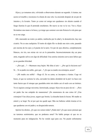 473
Alyse y yo tomamos aire, volviendo a observarnos durante un segundo. A tientas, me
acerco al mueble y reconozco la silueta de una vela. La enciendo después de un par de
intentos y la levanto. Tanto yo como mi amiga nos quedamos sin aliento cuando el
fuego ilumina lo que él pretende enseñarnos. De nuevo se me va la voz. Veo a Alyse
llevándose una mano a la boca y yo tengo que sostener con más firmeza la vela para que
no se me caiga.
Allí, marcando un rostro ya adulto, maltrecho por la edad y la desnutrición, hay una
cicatriz. No es una cualquiera. El rastro de algún filo va desde una sien a otra, pasando
por encima de los ojos y el puente de la nariz. Un par de ojos abiertos, completamente
blancos, sin iris, nos miran sin ver en la penumbra. Inconscientemente doy un paso
atrás, tragando saliva con algo de dificultad. Una sonrisa siniestra curva unos labios que
ya no guardan felicidad.
—¿Por qué…? —Murmuro muy bajito. Me falta el aire—. ¿Por qué le hicieron eso?
Si… Si su padre era noble, ¿por qué…? ¿Es que su madre era extranjera, acaso?
—¡Mi madre era noble! —Ruge él. En su cama, se incorpora a tientas. Coge mi
brazo, el que no sostiene la vela, curvando los dedos alrededor de la piel. Lo hace con
tanta fuerza que el estoque que guardaba entre mis dedos cae al suelo con un tintineo.
Yo ni siquiera consigo moverme, horrorizada, aunque Alyse tira un poco de mí—. ¡Pero
mi padre fue tan estúpido de enamorarse! ¡De enamorarse de una como tú! ¡Una
extranjera! Una chica joven, seguro que bonita. La deseaba hasta la locura. Mi madre se
enteró y se largó. No sé por qué me quedé aquí. Más me hubiera valido tirarme al río
que quedarme con mi padre y su desgraciada ramera.
Aprieto los dientes. ¿Es que eso somos todas? ¿Nada más? ¿Es que acaso piensan que
no tenemos sentimientos, que no podemos amar? No hablo porque sé que no es
momento para mi indignación. No he venido aquí para eso. No puedo enfrentarme
 
