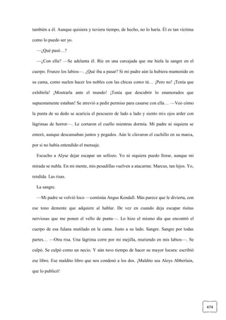 474
también a él. Aunque quisiera y tuviera tiempo, de hecho, no lo haría. Él es tan víctima
como lo puedo ser yo.
—¿Qué pasó…?
—¿Con ella? —Se adelanta él. Ríe en una carcajada que me hiela la sangre en el
cuerpo. Frunzo los labios—. ¿Qué iba a pasar? Si mi padre aún la hubiera mantenido en
su cama, como suelen hacer los nobles con las chicas como tú… ¡Pero no! ¡Tenía que
exhibirla! ¡Mostrarla ante el mundo! ¡Tenía que descubrir lo enamorados que
supuestamente estaban! Se atrevió a pedir permiso para casarse con ella… —Veo cómo
la punta de su dedo se acaricia el pescuezo de lado a lado y siento mis ojos arder con
lágrimas de horror—. Le cortaron el cuello mientras dormía. Mi padre ni siquiera se
enteró, aunque descansaban juntos y pegados. Aún le clavaron el cuchillo en su marca,
por si no había entendido el mensaje.
Escucho a Alyse dejar escapar un sollozo. Yo ni siquiera puedo llorar, aunque mi
mirada se nubla. En mi mente, mis pesadillas vuelven a atacarme. Marcus, tan lejos. Yo,
rendida. Las risas.
La sangre.
—Mi padre se volvió loco —continúa Angus Kendall. Más parece que le divierta, con
ese tono demente que adquiere al hablar. De vez en cuando deja escapar risitas
nerviosas que me ponen el vello de punta—. Lo hizo el mismo día que encontró el
cuerpo de esa fulana mutilado en la cama. Justo a su lado. Sangre. Sangre por todas
partes… —Otra risa. Una lágrima corre por mi mejilla, muriendo en mis labios—. Se
culpó. Se culpó como un necio. Y aún tuvo tiempo de hacer su mayor locura: escribió
ese libro. Ese maldito libro que nos condenó a los dos. ¡Maldito sea Aloys Abberlain,
que lo publicó!
 