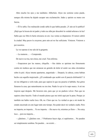 475
Abro mucho los ojos y me tambaleo. Abberlain. Alyse me sostiene como puede,
aunque ella misma ha dejado escapar una exclamación. Jadeo y aprieto su mano con
fuerza.
—Él lo sabía. Ese malnacido conde sabía lo que había pasado. ¡Y aún así lo publicó!
¡Dejó que la locura de mi padre y todo ese afán por descubrir la verdad salieran a la luz!
Sabía que ese libro le haría retozarse en oro. Las ventas se dispararon. El rumor cubrió
la ciudad. Muy pocos lo creyeron, pero aún así no fue suficiente. Vinieron. Vinieron a
por nosotros.
La voz apenas sí me sale de la garganta.
—Lo mataron… —Comprendo.
De nuevo su risa, tan cínica, tan cruel. Tan enferma.
—Empezaron por las manos, chiquilla. —Sus dedos se aprietan tan firmemente
contra mi muñeca que me arrancan un gemido de dolor al sentir sus uñas clavándose
sobre la piel. Alyse intenta apartarme, angustiada—. Después, la cabeza, como habían
hecho con aquella mujerzuela. ¡¡El condenado que acabó con él parecía disfrutarlo!! A
mí me obligaron a verlo todo, para que supiera lo que me pasaría si hablaba. Sus gritos
llenaron la casa, que naturalmente no era ésta. Nadie lo oyó ni lo supo nunca. A mí me
trajeron aquí después. Me hicieron esto, para que yo no pudiera volver. Para que no
supiera cómo hacerlo. Todo el mundo piensa que me retiré aquí por la pena. Porque yo
también me había vuelto loco. Oh, no. Claro que no. La verdad es que a mi modo he
estado encerrado en este lugar todo este tiempo. Sin poder decir mi verdad a nadie. Pero
no importa, no importa… Ya no importa. —De nuevo ríe, mientras yo lloro—. No estoy
loco… pero no importa…
—¿Quiénes…? ¿Quiénes son…? Podríamos hacer algo, si supiéramos… No pueden
ser simplemente sombras. No pueden… no existir…
 