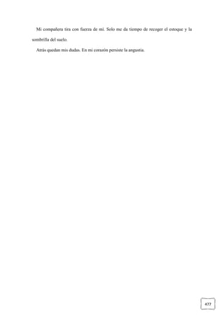 477
Mi compañera tira con fuerza de mí. Solo me da tiempo de recoger el estoque y la
sombrilla del suelo.
Atrás quedan mis dudas. En mi corazón persiste la angustia.
 