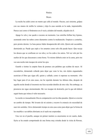 478
Pétalos
Deseo.
La noche ha caído como un manto que calla al mundo. Oscura, casi siniestra, golpea
con sus manos de niebla la ventana y deja la casa sumida en la nada, impenetrable.
Parece casi como si flotáramos en el vacío, aislados del mundo, alejados de él.
Apago la vela y me quedo a oscuras un momento. Las estrellas brillan hoy lejanas,
asomando entre las nubes como diamantes contra la medianoche. Empiezo a contarlas,
pero pronto desisto. La luna parece haber desaparecido del cielo. Quizá esté escondida,
durmiendo ya. Puede que espíe a los amantes como solo ella puede hacer. Que recoja
los deseos que se confiesan en voz alta y se los ceda a los astros. Tal vez vele por los
sueños de los que descansan a estas horas. Yo mismo debería estar en la cama, pero me
veo una noche más incapaz de cerrar los ojos.
Guardo a tientas la carpeta llena de poemas con palabras que acaban de nacer. Al
esconderlos, demasiado cobarde para dejar que vean la luz, mis dedos enguantados
acarician el libro que sigue allí, quieto y callado, como si esperase su momento. «No
hay lugar para él en esta casa», me he repetido durante los últimos días, después de
aquella noche donde el insomnio me hizo recordar detalles de otra vida. Sin embargo, su
presencia me sigue atormentando. Me veo incapaz de destruirlo, por lo que ahí deberá
seguir hasta que reúna el valor necesario.
La noche es inusualmente fría en comparación con los días pasados. Quizá se avecine
un cambio de tiempo. Me levanto de mi asiento y recorro la estancia sin necesidad de
usar mis sentidos. Llevo demasiado tiempo en esta casa como para dejar que la forma de
los muebles o un tablón chirriante en el suelo me sorprendan.
Una vez en el pasillo, aunque mi primer instinto es encerrarme en mi cuarto, dudo.
Ilyria se ha estado comportando de una forma muy extraña desde la visita de Rowan,
 