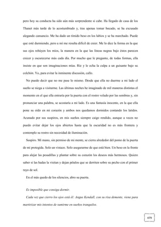 479
pero hoy su conducta ha sido aún más sorprendente si cabe. Ha llegado de casa de los
Thanet más tarde de lo acostumbrado y, tras apenas tomar bocado, se ha excusado
alegando cansancio. Me ha dado un tímido beso en los labios y se ha marchado. Puede
que esté durmiendo, pero a mí me resulta difícil de creer. Me lo dice la forma en la que
sus ojos rehúyen los míos, la manera en la que las líneas negras bajo éstos parecen
crecer y oscurecerse más cada día. Por mucho que le pregunto, de todas formas, ella
insiste en que son imaginaciones mías. Ríe y le echa la culpa a un guisante bajo su
colchón. Yo, para evitar la inminente discusión, callo.
No puedo decir que no me pase lo mismo. Desde que ella no duerme a mi lado el
sueño se niega a visitarme. Las últimas noches he imaginado de mil maneras distintas el
momento en el que ella entraría por la puerta con el rostro velado por las sombras y, sin
pronunciar una palabra, se acostaría a mi lado. Es una fantasía inocente, en la que ella
pone su oído en mi corazón y ambos nos quedamos dormidos contando los latidos.
Acunado por sus suspiros, en mis sueños siempre caigo rendido, aunque a veces no
puedo evitar dejar los ojos abiertos hasta que la oscuridad no es más frontera y
contemplo su rostro sin necesidad de iluminación.
Suspiro. Mi mano, sin permiso de mi mente, se cierra alrededor del pomo de la puerta
de mi protegida. Solo un vistazo. Solo asegurarme de que está bien. Un beso en la frente
para alejar las pesadillas y plantar sobre su corazón los deseos más hermosos. Quiero
saber si las hadas la visitan y dejan pétalos que se derriten sobre su pecho con el primer
rayo de sol.
En el más quedo de los silencios, abro su puerta.
Es imposible que consiga dormir.
Cada vez que cierro los ojos está él: Angus Kendall, con su risa demente, viene para
martirizar mis intentos de sumirme en sueños tranquilos.
 
