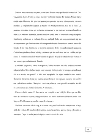 48
Marcus parece tensarse un poco, consciente de que estoy perdiendo los nervios. Otra
vez, quiero decir. ¿Cómo no voy a hacerlo? Es lo más natural del mundo. Nunca me he
creído esos libros en los que los personajes aparecen en otras dimensiones, en otros
mundos, y simplemente aceptan el hecho con total parsimonia. Eso no es real. Las
personas normales, como yo, veríamos amenazada la paz que nos hemos esforzado en
crear. Las personas normales, en una situación como ésta, se asustarían. Porque algo así
significaría acabar con la realidad. Con mi realidad. Jadeo un poco, consciente de que
no hay razones que fundamenten mi desesperado intento de mantener en mis manos las
riendas de mi vida. Siento que se escurren entre mis dedos con cada segundo que pasa.
Con cada segundo en el que me doy cuenta de que los sueños no son tan vívidos, de que
siento el corazón demasiado fuerte contra mi pecho, de que la cabeza me da vueltas de
una manera que nada tiene de ilusoria.
Recuerdo, de pronto, como un fogonazo, cómo encontré un libro entre los estantes
más apartados. Necesitaba evasión y un tomo sin título ni autor ni sinopsis, abandonado
allí a su suerte, me pareció la idea más apropiada. De algún modo incluso parecía
llamarme. Gritarme desde sus páginas amarillentas y envejecidas, susurrar mi nombre
con cadencia melodiosa. Navegaría entre sus palabras y me permitiría olvidar perdida
en las historias que pudiese contarme. Y entonces…
Entonces había caído. El duro suelo me recogió en un callejón. Creo que me hice
daño. El aullido de un lobo, la respiración de una bestia de rostro deformado en mi cara.
Marcus. Un libro que se tragaba a aquella criatura…
Me llevo una mano a la boca y, al echarme otro paso hacia atrás, tropiezo con la larga
falda del vestido. De igual modo tropiezan todas las certezas que me había esforzado en
mantener. Caigo al suelo, pero ni siquiera parezco sentir la caída.
 