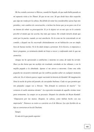 480
Me ha costado convencer a Marcus, cuando he llegado, de que nada había pasado en
mi supuesta visita a los Thanet. Sé que no me cree. Sé que desde hace días sospecha
que algo me ronda por la cabeza. Ha debido de notar las considerables ojeras bajo mis
pestañas y mis cambios de conversación, o incluso las horas que ya no paso con él en
un intento de rehuir su preocupación. Si yo le dejara ver en mis ojos no le costaría
percibir el miedo que me acecha, hoy más que nunca. He evitado mirarlo desde que
entré por la puerta, cuando ya casi anochecía. En la cena me he concentrado en mi
comida y después me he encerrado obstinadamente en mi habitación con un simple
beso de buenas noches. No le he dado tiempo a protestar. Si lo hiciera, si empezara a
hacer preguntas, yo terminaría dando mi brazo a torcer y confesando todo lo que me
atemoriza.
Aunque me he apresurado a cambiarme y meterme en cama, de nada ha servido.
Hace ya dos horas que me acobijo sin resultado, enredada en las sábanas y con la
mejilla pegada a la almohada. Apenas sí me atrevo a moverme. Como una niña
pequeña me encuentro temiendo que las sombras puedan saltar en cualquier momento
sobre mí. En el silencio parece seguir naciendo la historia de Kendall. Mi imaginación
llena la noche de gritos del pasado, de carcajadas burlonas. Cada vez que permito que
mis párpados caigan veo a Rowan. “Has firmado tu sentencia de muerte”. “Le
cortaron el cuello mientras dormía”. La expresión inventada de aquella víctima viene
para torturarme. La sangre en su pescuezo. Después los alaridos de Bryan Kendall.
“Empezaron por las manos. Después, la cabeza, como habían hecho con esa
mujerzuela”. Entonces su rostro se convierte en el de Marcus. Los ojos heridos de su
hijo se convierten en los de Charlotte.
Sangre.
Es más de lo que puedo soportar.
 