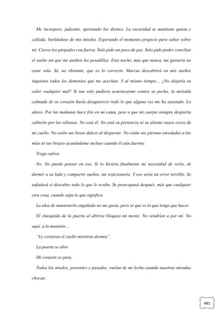 481
Me incorporo, jadeante, apretando los dientes. La oscuridad se mantiene quieta y
callada, burlándose de mis miedos. Esperando el momento propicio para saltar sobre
mí. Cierro los párpados con fuerza. Solo pido un poco de paz. Solo pido poder conciliar
el sueño sin que me asalten las pesadillas. Esta noche, más que nunca, me gustaría no
estar sola. Sé, no obstante, que es lo correcto. Marcus descubrirá en mis sueños
inquietos todos los demonios que me acechan. Y al mismo tiempo… ¿No alejaría su
calor cualquier mal? Si tan solo pudiera acurrucarme contra su pecho, la melodía
calmada de su corazón haría desaparecer todo lo que alguna vez me ha asustado. Lo
añoro. Por las mañanas hace frío en mi cama, pese a que mi cuerpo siempre despierta
cubierto por las sábanas. No está él. No está su presencia ni su aliento suave cerca de
mi cuello. No están sus besos dulces al despertar. No están sus piernas enredadas a las
mías ni sus brazos acunándome incluso cuando él aún duerme.
Trago saliva.
No. No puedo pensar en eso. Si lo hiciera finalmente mi necesidad de verlo, de
dormir a su lado y compartir sueños, me traicionaría. Y eso sería un error terrible. Se
enfadará si descubre todo lo que le oculto. Se preocupará después, más que cualquier
otra cosa, cuando sepa lo que significa.
La idea de mantenerlo engañado no me gusta, pero sé que es lo que tengo que hacer.
El chasquido de la puerta al abrirse bloquea mi mente. No vendrían a por mí. No
aquí, a la mansión…
“Le cortaron el cuello mientras dormía”.
La puerta se abre.
Mi corazón se para.
Todos los miedos, presentes y pasados, vuelan de mi lecho cuando nuestras miradas
chocan.
 
