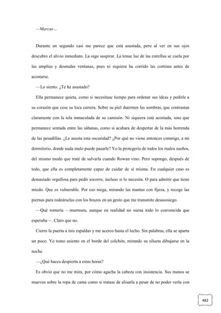 482
—Marcus…
Durante un segundo casi me parece que está asustada, pero al ver en sus ojos
descubro el alivio inmediato. La oigo suspirar. La tenue luz de las estrellas se cuela por
las amplias y desnudas ventanas, pues ni siquiera ha corrido las cortinas antes de
acostarse.
—Lo siento. ¿Te he asustado?
Ella permanece quieta, como si necesitase tiempo para ordenar sus ideas y pedirle a
su corazón que cese su loca carrera. Sobre su piel duermen las sombras, que contrastan
claramente con la tela inmaculada de su camisón. Ni siquiera está acostada, sino que
permanece sentada entre las sábanas, como si acabara de despertar de la más horrenda
de las pesadillas. ¿Le asusta esta oscuridad? ¿Por qué no viene entonces conmigo, a mi
dormitorio, donde nada malo puede pasarle? Yo la protegería de todos los malos sueños,
del mismo modo que traté de salvarla cuando Rowan vino. Pero supongo, después de
todo, que ella es completamente capaz de cuidar de sí misma. En cualquier caso es
demasiado orgullosa para pedir socorro, incluso si lo necesita. O para admitir que tiene
miedo. Que es vulnerable. Por eso niega, mirando las mantas con fijeza, y recoge las
piernas para rodeárselas con los brazos en un gesto que me transmite desasosiego.
—Qué tontería —murmura, aunque en realidad no suena todo lo convencida que
esperaba—. Claro que no.
Cierro la puerta a mis espaldas y me acerco hasta el lecho. Sin palabras, ella se aparta
un poco. Yo tomo asiento en el borde del colchón, mirando su silueta dibujarse en la
noche.
—¿Qué haces despierta a estas horas?
Es obvio que no me mira, por cómo agacha la cabeza con insistencia. Sus manos se
mueven sobre la ropa de cama como si tratase de alisarla a pesar de no poder verla con
 