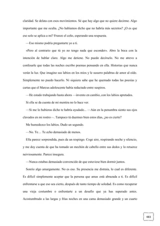 483
claridad. Se delata con esos movimientos. Sé que hay algo que no quiere decirme. Algo
importante que me oculta. ¿No habíamos dicho que no habría más secretos? ¿O es que
eso solo se aplica a mí? Frunzo el ceño, esperando una respuesta.
—Eso mismo podría preguntarte yo a ti.
«Pero al contrario que tú yo no tengo nada que esconder». Abro la boca con la
intención de hablar claro. Algo me detiene. No puedo decírselo. No me atrevo a
confesarle que todas las noches escribo poemas pensando en ella. Historias que nunca
verán la luz. Que imagino sus labios en los míos y le susurro palabras de amor al oído.
Simplemente no puedo hacerlo. Ni siquiera sabe que he quemado todas las poesías y
cartas que el Marcus adolescente había redactado entre suspiros.
—He estado trabajando hasta ahora —invento en cambio, con los labios apretados.
Si ella se da cuenta de mi mentira no lo hace ver.
—Si me lo hubieras dicho te habría ayudado... —Aún en la penumbra siento sus ojos
clavados en mi rostro—. Tampoco tú duermes bien estos días, ¿no es cierto?
Me humedezco los labios. Dudo un segundo.
—No. Te… Te echo demasiado de menos.
Ella parece sorprendida, pues da un respingo. Coge aire, respirando noche y silencio,
y me doy cuenta de que ha tomado un mechón de cabello entre sus dedos y lo retuerce
nerviosamente. Parece insegura.
—Nunca estabas demasiado convencido de que estuviese bien dormir juntos.
Sonrío algo amargamente. No es eso. Su presencia me distraía, lo cual es diferente.
Es difícil simplemente aceptar que la persona que amas está abrazada a ti. Es difícil
enfrentarse a que eso sea cierto, después de tanto tiempo de soledad. Es como recuperar
una vieja costumbre o enfrentarte a un desafío que ya has superado antes.
Acostumbrado a las largas y frías noches en una cama demasiado grande y un cuarto
 