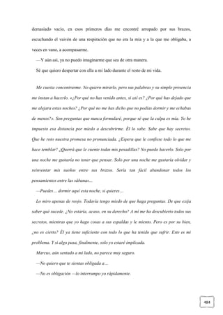 484
demasiado vacío, en esos primeros días me encontré arropado por sus brazos,
escuchando el vaivén de una respiración que no era la mía y a la que me obligaba, a
veces en vano, a acompasarme.
—Y aún así, ya no puedo imaginarme que sea de otra manera.
Sé que quiero despertar con ella a mi lado durante el resto de mi vida.
Me cuesta concentrarme. No quiero mirarlo, pero sus palabras y su simple presencia
me instan a hacerlo. «¿Por qué no has venido antes, si así es? ¿Por qué has dejado que
me alejara estas noches? ¿Por qué no me has dicho que no podías dormir y me echabas
de menos?». Son preguntas que nunca formularé, porque sé que la culpa es mía. Yo he
impuesto esa distancia por miedo a descubrirme. Él lo sabe. Sabe que hay secretos.
Que he roto nuestra promesa no pronunciada. ¿Espera que le confiese todo lo que me
hace temblar? ¿Querrá que le cuente todas mis pesadillas? No puedo hacerlo. Solo por
una noche me gustaría no tener que pensar. Solo por una noche me gustaría olvidar y
reinventar mis sueños entre sus brazos. Sería tan fácil abandonar todos los
pensamientos entre las sábanas…
—Puedes… dormir aquí esta noche, si quieres…
Lo miro apenas de reojo. Todavía tengo miedo de que haga preguntas. De que exija
saber qué sucede. ¿No estaría, acaso, en su derecho? A mí me ha descubierto todos sus
secretos, mientras que yo hago cosas a sus espaldas y le miento. Pero es por su bien,
¿no es cierto? Él ya tiene suficiente con todo lo que ha tenido que sufrir. Este es mi
problema. Y si algo pasa, finalmente, solo yo estaré implicada.
Marcus, aún sentado a mi lado, no parece muy seguro.
—No quiero que te sientas obligada a…
—No es obligación —lo interrumpo yo rápidamente.
 
