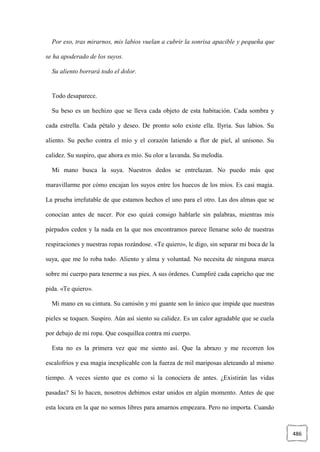 486
Por eso, tras mirarnos, mis labios vuelan a cubrir la sonrisa apacible y pequeña que
se ha apoderado de los suyos.
Su aliento borrará todo el dolor.
Todo desaparece.
Su beso es un hechizo que se lleva cada objeto de esta habitación. Cada sombra y
cada estrella. Cada pétalo y deseo. De pronto solo existe ella. Ilyria. Sus labios. Su
aliento. Su pecho contra el mío y el corazón latiendo a flor de piel, al unísono. Su
calidez. Su suspiro, que ahora es mío. Su olor a lavanda. Su melodía.
Mi mano busca la suya. Nuestros dedos se entrelazan. No puedo más que
maravillarme por cómo encajan los suyos entre los huecos de los míos. Es casi magia.
La prueba irrefutable de que estamos hechos el uno para el otro. Las dos almas que se
conocían antes de nacer. Por eso quizá consigo hablarle sin palabras, mientras mis
párpados ceden y la nada en la que nos encontramos parece llenarse solo de nuestras
respiraciones y nuestras ropas rozándose. «Te quiero», le digo, sin separar mi boca de la
suya, que me lo roba todo. Aliento y alma y voluntad. No necesita de ninguna marca
sobre mi cuerpo para tenerme a sus pies. A sus órdenes. Cumpliré cada capricho que me
pida. «Te quiero».
Mi mano en su cintura. Su camisón y mi guante son lo único que impide que nuestras
pieles se toquen. Suspiro. Aún así siento su calidez. Es un calor agradable que se cuela
por debajo de mi ropa. Que cosquillea contra mi cuerpo.
Esta no es la primera vez que me siento así. Que la abrazo y me recorren los
escalofríos y esa magia inexplicable con la fuerza de mil mariposas aleteando al mismo
tiempo. A veces siento que es como si la conociera de antes. ¿Existirán las vidas
pasadas? Si lo hacen, nosotros debimos estar unidos en algún momento. Antes de que
esta locura en la que no somos libres para amarnos empezara. Pero no importa. Cuando
 