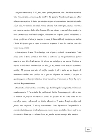 488
Me pide respuestas y lo sé, pero yo no quiero pensar en ellas. No quiero recordar.
Otro beso. Suspiro. Mi nombre. Su nombre. Me gustaría besarlo hasta que sus labios
sobre los míos fueran lo único que pudiera ocupar mi pensamiento. Nuestros párpados
ceden casi por instinto. Nuestras palmas chocan, piel contra piel, cuando vuelven a
entrelazarse nuestros dedos. Con la mano libre me pierdo en sus cabellos, acaricio su
nuca. De nuevo se acercan los cuerpos y se rinden los suspiros. Siento una vez más la
ligera presión en mi cintura, tocando el hueco de la espalda. Se mantiene ahí, quieta.
Cálida. Me parece que su toque es capaz de traspasar la tela del camisón y escribir
versos sobre mi piel.
«No te separes de mí». No se lo digo, pero sé que lo entiende con mis besos. Como
antes, como si fuera capaz de leer todos y cada uno de mis pensamientos, parece
acercarse más. Pierdo el sentido. Su aliento me embriaga y me marea. Si ahora se
alejase, si sus labios abandonasen los míos, yo no podría hacer más que echarme a
temblar. Mi nombre acaricia mi mejilla cuando lo dice, quizá en un intento de
mantenerse atado a una cordura de la que nos alejamos sin remedio. Creo que se
apartará, pero un beso toca la línea de mi mandíbula. Y de nuevo su boca. De nuevo
suspiros. Suspiro su nombre.
Desciendo. Mi caricia toca su cuello y baja. Siente su pulso y lo prueba, presionando
los dedos contra él. Su melodía. Sus palabras sin hablar. Las mías propias. ¿Escuchará
él también el palpitar desenfrenado contra mi pecho? No me cabe duda de que
entenderá todos y cada uno de sus latidos. «Te quiero. Te quiero. Te quiero». Por cada
pálpito, una confesión. Ya no hay pensamientos. Ya no hay miedos. Las pesadillas se
esconden bajo la cama, siendo ellas ahora quienes están asustadas. Temen salir y que
él las venza. Saben que si están sus besos, no pueden acabar conmigo. Con nosotros.
 