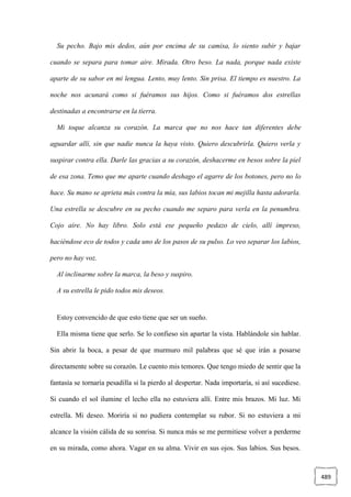 489
Su pecho. Bajo mis dedos, aún por encima de su camisa, lo siento subir y bajar
cuando se separa para tomar aire. Mirada. Otro beso. La nada, porque nada existe
aparte de su sabor en mi lengua. Lento, muy lento. Sin prisa. El tiempo es nuestro. La
noche nos acunará como si fuéramos sus hijos. Como si fuéramos dos estrellas
destinadas a encontrarse en la tierra.
Mi toque alcanza su corazón. La marca que no nos hace tan diferentes debe
aguardar allí, sin que nadie nunca la haya visto. Quiero descubrirla. Quiero verla y
suspirar contra ella. Darle las gracias a su corazón, deshacerme en besos sobre la piel
de esa zona. Temo que me aparte cuando deshago el agarre de los botones, pero no lo
hace. Su mano se aprieta más contra la mía, sus labios tocan mi mejilla hasta adorarla.
Una estrella se descubre en su pecho cuando me separo para verla en la penumbra.
Cojo aire. No hay libro. Solo está ese pequeño pedazo de cielo, allí impreso,
haciéndose eco de todos y cada uno de los pasos de su pulso. Lo veo separar los labios,
pero no hay voz.
Al inclinarme sobre la marca, la beso y suspiro.
A su estrella le pido todos mis deseos.
Estoy convencido de que esto tiene que ser un sueño.
Ella misma tiene que serlo. Se lo confieso sin apartar la vista. Hablándole sin hablar.
Sin abrir la boca, a pesar de que murmuro mil palabras que sé que irán a posarse
directamente sobre su corazón. Le cuento mis temores. Que tengo miedo de sentir que la
fantasía se tornaría pesadilla si la pierdo al despertar. Nada importaría, si así sucediese.
Si cuando el sol ilumine el lecho ella no estuviera allí. Entre mis brazos. Mi luz. Mi
estrella. Mi deseo. Moriría si no pudiera contemplar su rubor. Si no estuviera a mi
alcance la visión cálida de su sonrisa. Si nunca más se me permitiese volver a perderme
en su mirada, como ahora. Vagar en su alma. Vivir en sus ojos. Sus labios. Sus besos.
 