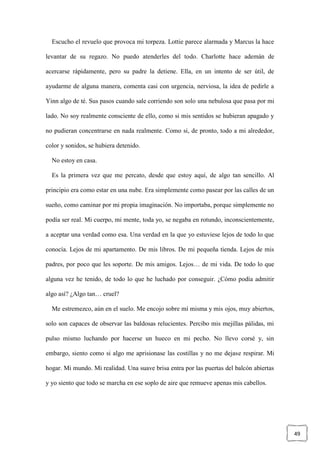 49
Escucho el revuelo que provoca mi torpeza. Lottie parece alarmada y Marcus la hace
levantar de su regazo. No puedo atenderles del todo. Charlotte hace ademán de
acercarse rápidamente, pero su padre la detiene. Ella, en un intento de ser útil, de
ayudarme de alguna manera, comenta casi con urgencia, nerviosa, la idea de pedirle a
Yinn algo de té. Sus pasos cuando sale corriendo son solo una nebulosa que pasa por mi
lado. No soy realmente consciente de ello, como si mis sentidos se hubieran apagado y
no pudieran concentrarse en nada realmente. Como si, de pronto, todo a mi alrededor,
color y sonidos, se hubiera detenido.
No estoy en casa.
Es la primera vez que me percato, desde que estoy aquí, de algo tan sencillo. Al
principio era como estar en una nube. Era simplemente como pasear por las calles de un
sueño, como caminar por mi propia imaginación. No importaba, porque simplemente no
podía ser real. Mi cuerpo, mi mente, toda yo, se negaba en rotundo, inconscientemente,
a aceptar una verdad como esa. Una verdad en la que yo estuviese lejos de todo lo que
conocía. Lejos de mi apartamento. De mis libros. De mi pequeña tienda. Lejos de mis
padres, por poco que les soporte. De mis amigos. Lejos… de mi vida. De todo lo que
alguna vez he tenido, de todo lo que he luchado por conseguir. ¿Cómo podía admitir
algo así? ¿Algo tan… cruel?
Me estremezco, aún en el suelo. Me encojo sobre mí misma y mis ojos, muy abiertos,
solo son capaces de observar las baldosas relucientes. Percibo mis mejillas pálidas, mi
pulso mismo luchando por hacerse un hueco en mi pecho. No llevo corsé y, sin
embargo, siento como si algo me aprisionase las costillas y no me dejase respirar. Mi
hogar. Mi mundo. Mi realidad. Una suave brisa entra por las puertas del balcón abiertas
y yo siento que todo se marcha en ese soplo de aire que remueve apenas mis cabellos.
 