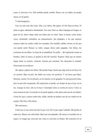 491
como si estuviera viva. Ella también puede sentirlo. Busca con sus dedos mi propia
marca, en mi pecho.
Y todo desaparece.
Una vez más solo ella existe. Ella y sus labios. Me aparto. El frío llena mi boca. El
alma se agita, sabiéndose abandonada. Tan vacía. Pero su sabor impregna mi lengua, es
parte de mí, ahora. Hago rodar mis labios por su rostro. Beso su frente, como tantas
veces, intentando vislumbrar sus pensamientos. Sus párpados, a los que quisiera
arrancar todos los sueños, todos los recuerdos. Sus mejillas, cálidas, tiernas, en las que
casi puedo sentir florecer su rubor, aunque ahora están apagadas. Sus labios, las
comisuras de sus labios. La línea de su mandíbula. Su cuello… Mi respiración contra su
hombro, sobre su marca, al apartar la tela del camisón. Suspiros. Dejo que mi aliento
llegue hasta su corazón. «Gracias. Gracias por salvarme. Por ahuyentar la soledad.
Gracias por ser mi deseo».
Me separa, captura mis labios. Me prende fuego. Siento que algo arde en mi boca. En
mi corazón. Bajo mi piel. Sus dedos me rozan, me acarician. Y sus besos que bajan.
Decenas, cientos. En mi pómulo, en mi mentón, en mi garganta. Es una procesión lenta,
pero no por ello exasperante. Mi respiración se pierde, sin tiempo de que el aire vea la
luz. Aunque la miro, ella no lo hace. Contemplo cómo se inclina de nuevo. Cómo su
alma alcanza la mía. La estrella en mi pecho palpita y ella adora cada uno de sus latidos.
Cierra los ojos y muere contra ella, cálida. Insufla un pedazo uno de sus sueños en mi
cuerpo. Otro beso. Otro deseo.
Me estremezco.
Cada roce es una razón más por la que vivir. Por la que seguir soñando. Me pierdo en
cada roce. Muero con cada latido. Dejo caer mis párpados. Mi marca se incendia con su
toque y la magia que corre por mis venas se convierte en llamas. Me concentro en su
 