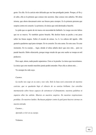 492
gesto. En ella. En la caricia más delicada que me han prodigado jamás. Porque, al fin y
al cabo, ella es la primera que conoce mis secretos. Que conoce mis anhelos. Mi alma
misma, que ahora descansará entre sus brazos para siempre. Es la primera persona que
suspira contra mi corazón. La primera y la única que está destinada a hacerlo.
Le pido que se aparte de mi marca sin necesidad de hablarlo. Le ruego con mis labios
que no se mueva. Yo también quiero besarla. Me deslizo hasta su pecho y me poso
sobre las líneas negras. Sobre el escudo de armas. La A. La cabeza del águila. «Me
gustaría quedarme aquí para siempre. En tu corazón. En esta cama. En esta casa. En este
momento. En tu cuerpo… Aquí, donde el alma anhela decir que eres mía… pero no
puede hacerlo. Debo silenciarla, porque tengo miedo de que este sueño se rompa en mil
pedazos».
Pero aquí, ahora, nada puede separarnos. Esta es la prueba. La única que necesitamos.
La única que este mundo marchito jamás podrá entender. Pues ella es ahora mía…
Yo siempre he sido suyo.
Caemos.
La noche nos coge en su seno y nos vela. Solo la luna será consciente de nuestras
caricias, que se quedarán bajo el silencio de su sonrisa brillante. Las estrellas
murmurarán sobre besos capaces de estremecer el firmamento; nuestras palabras ni
siquiera ellas las sabrán. Mueren en nuestros suspiros. En nuestras respiraciones
perdidas. En nuestros latidos. Rechazan palpitar contra la piel para hacerse eternas en
nuestra mirada.
Caemos…
Aprendo a vivir en su cuerpo.
Volamos.
 