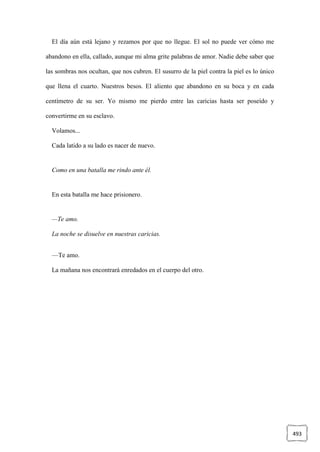 493
El día aún está lejano y rezamos por que no llegue. El sol no puede ver cómo me
abandono en ella, callado, aunque mi alma grite palabras de amor. Nadie debe saber que
las sombras nos ocultan, que nos cubren. El susurro de la piel contra la piel es lo único
que llena el cuarto. Nuestros besos. El aliento que abandono en su boca y en cada
centímetro de su ser. Yo mismo me pierdo entre las caricias hasta ser poseído y
convertirme en su esclavo.
Volamos...
Cada latido a su lado es nacer de nuevo.
Como en una batalla me rindo ante él.
En esta batalla me hace prisionero.
—Te amo.
La noche se disuelve en nuestras caricias.
—Te amo.
La mañana nos encontrará enredados en el cuerpo del otro.
 