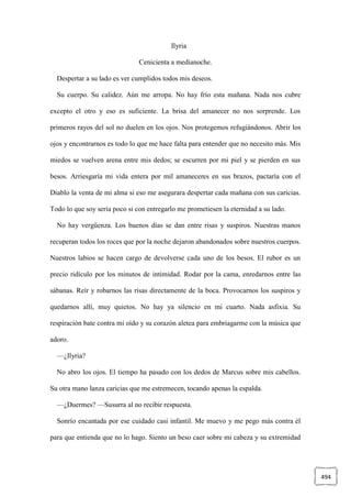 494
Ilyria
Cenicienta a medianoche.
Despertar a su lado es ver cumplidos todos mis deseos.
Su cuerpo. Su calidez. Aún me arropa. No hay frío esta mañana. Nada nos cubre
excepto el otro y eso es suficiente. La brisa del amanecer no nos sorprende. Los
primeros rayos del sol no duelen en los ojos. Nos protegemos refugiándonos. Abrir los
ojos y encontrarnos es todo lo que me hace falta para entender que no necesito más. Mis
miedos se vuelven arena entre mis dedos; se escurren por mi piel y se pierden en sus
besos. Arriesgaría mi vida entera por mil amaneceres en sus brazos, pactaría con el
Diablo la venta de mi alma si eso me asegurara despertar cada mañana con sus caricias.
Todo lo que soy sería poco si con entregarlo me prometiesen la eternidad a su lado.
No hay vergüenza. Los buenos días se dan entre risas y suspiros. Nuestras manos
recuperan todos los roces que por la noche dejaron abandonados sobre nuestros cuerpos.
Nuestros labios se hacen cargo de devolverse cada uno de los besos. El rubor es un
precio ridículo por los minutos de intimidad. Rodar por la cama, enredarnos entre las
sábanas. Reír y robarnos las risas directamente de la boca. Provocarnos los suspiros y
quedarnos allí, muy quietos. No hay ya silencio en mi cuarto. Nada asfixia. Su
respiración bate contra mi oído y su corazón aletea para embriagarme con la música que
adoro.
—¿Ilyria?
No abro los ojos. El tiempo ha pasado con los dedos de Marcus sobre mis cabellos.
Su otra mano lanza caricias que me estremecen, tocando apenas la espalda.
—¿Duermes? —Susurra al no recibir respuesta.
Sonrío encantada por ese cuidado casi infantil. Me muevo y me pego más contra él
para que entienda que no lo hago. Siento un beso caer sobre mi cabeza y su extremidad
 