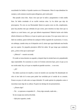 496
escuchando los latidos o leyendo cuentos en el firmamento. Otras la ropa abandona los
cuerpos y solo estamos nosotros para abrigarnos, piel contra piel.
Han pasado cinco días. Alyse vino ayer por la tarde a preguntarme si todo estaba
bien. Se había extrañado al no recibir noticias mías. Le he dicho que deje de
preocuparse. No creo en esa Hermandad. Quizá no quiera creer en ella, simplemente,
pues hay pruebas más que sobradas de que existe, pero mientras no deje claro que su
objetivo es venir hasta a mí, ¿por qué debería inquietarme? Haberlo hecho solo había
abierto distancia con Marcus y sé que no quiero que eso pase. Si es que acaso estar a su
lado me condena, quiero disfrutar de cualquier ínfimo segundo de su presencia. A veces,
sin embargo, cuando estoy en el despacho con él, siento que sigue habiendo una brecha
que nos aparta. Un pequeño precipicio difícil de saltar. Sé que tengo que contárselo
pero, ¿cómo evitar que se preocupe?
—¿Marcus? —susurro esa tarde.
El conde se tensa durante un segundo y después baja la mirada hacia mí, parpadeando
algo sorprendido. En ocasiones es como si él mismo estuviera lejos, pero sé que ya no
me oculta nada. Soy yo la que se empeña en guardar secretos… o eso creo.
—¿Sí?
Sus dedos acarician mi mejilla y rozan mi mentón con suavidad. He abandonado mi
sitio al otro lado de la mesa para poder leer arrullada por el sonido de su corazón.
Frunzo un poco el ceño ante su toque distraído. El conde aprieta los párpados como si
necesitase sacar algo de su cabeza. El gesto me desliga de mis pensamientos.
—¿Ocurre algo?
—No —se apresura a responder él—. Estoy algo cansado, nada más…
Se me escapa una sonrisa divertida.
—Qué poco aguante, conde.
 