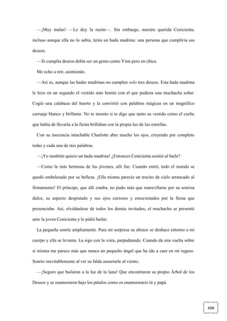 498
—¡Muy malas! —Le doy la razón—. Sin embargo, nuestra querida Cenicienta,
incluso aunque ella no lo sabía, tenía un hada madrina: una persona que cumpliría sus
deseos.
—Si cumplía deseos debía ser un genio como Yinn pero en chica.
Me echo a reír, asintiendo.
—Así es, aunque las hadas madrinas no cumplen solo tres deseos. Esta hada madrina
le hizo en un segundo el vestido más bonito con el que pudiera una muchacha soñar.
Cogió una calabaza del huerto y la convirtió con palabras mágicas en un magnífico
carruaje blanco y brillante. No te miento si te digo que tanto su vestido como el coche
que había de llevarla a la fiesta brillaban con la propia luz de las estrellas.
Con su inocencia intachable Charlotte abre mucho los ojos, creyendo por completo
todas y cada una de mis palabras.
—¡Yo también quiero un hada madrina! ¿Entonces Cenicienta asistió al baile?
—Como la más hermosa de las jóvenes, allí fue. Cuando entró, todo el mundo se
quedó embelesado por su belleza. ¡Ella misma parecía un trocito de cielo arrancado al
firmamento! El príncipe, que allí estaba, no pudo más que maravillarse por su sonrisa
dulce, su aspecto despistado y sus ojos curiosos y emocionados por la fiesta que
presenciaba. Así, olvidándose de todos los demás invitados, el muchacho se presentó
ante la joven Cenicienta y le pidió bailar.
La pequeña sonríe ampliamente. Para mi sorpresa su abrazo se deshace entorno a mi
cuerpo y ella se levanta. La sigo con la vista, parpadeando. Cuando da una vuelta sobre
sí misma me parece más que nunca un pequeño ángel que ha ido a caer en mi regazo.
Sonrío inevitablemente al ver su falda susurrarle al viento.
—¡Seguro que bailaron a la luz de la luna! Que encontraron su propio Árbol de los
Deseos y se enamoraron bajo los pétalos como os enamorasteis tú y papá.
 