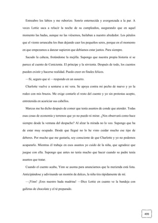 499
Entreabro los labios y me ruborizo. Sonrío enternecida y avergonzada a la par. A
veces Lottie saca a relucir la noche de su cumpleaños, asegurando que en aquel
momento las hadas, aunque no las viésemos, bailaban a nuestro alrededor. Los pétalos
que el viento arrancaba los iban dejando caer los pequeños seres, porque en el momento
en que empezamos a danzar supieron que debíamos estar juntos. Para siempre.
Sacudo la cabeza, frotándome la mejilla. Supongo que nuestra propia historia sí se
parece al cuento de Cenicienta. El príncipe y la sirvienta. Después de todo, los cuentos
pueden existir y hacerse realidad. Puedo creer en finales felices.
—Sí, seguro que sí —respondo en un susurro.
Charlotte vuelve a sentarse a mi vera. Se apoya contra mi pecho de nuevo y yo la
rodeo con mis brazos. Me exige contarle el resto del cuento y yo sin protestas acepto,
entretenida en acariciar sus cabellos.
Marcus me ha dicho después de comer que tenía asuntos de conde que atender. Todas
esas cosas de economía y terrenos que yo no puedo ni mirar. ¿Nos observará como hace
siempre desde la ventana del despacho? Al alzar la mirada no lo veo. Supongo que ha
de estar muy ocupado. Desde que llegué no lo he visto cuidar mucho ese tipo de
deberes. Por mucho que me gustaría, soy consciente de que Charlotte y yo no podemos
acapararlo. Mientras él trabaja en esos asuntos yo cuido de la niña, que agradece que
juegue con ella. Supongo que antes no tenía mucho que hacer cuando su padre tenía
asuntos que tratar.
Cuando el cuento acaba, Yinn se asoma para anunciarnos que la merienda está lista.
Anticipándose y adivinando un montón de dulces, la niña tira rápidamente de mí.
—¡Yinn! ¡Eres nuestro hada madrina! —Dice Lottie en cuanto ve la bandeja con
galletas de chocolate y el té preparado.
 