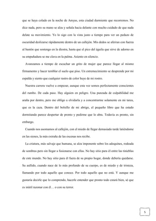 5
que se haya colado en la noche de Amyas, esta ciudad durmiente que recorremos. No
dice nada, pero su mano se alza y señala hacia delante con mucho cuidado de que nada
delate su movimiento. Yo lo sigo con la vista justo a tiempo para ver un pedazo de
oscuridad deslizarse rápidamente dentro de un callejón. Mis dedos se aferran con fuerza
al bastón que sostengo en la diestra, hasta que el pico del águila que sirve de adorno en
su empuñadura se me clava en la palma. Asiento en silencio.
Avanzamos a tiempo de escuchar un grito de mujer que parece llegar al mismo
firmamento y hacer temblar el suelo que piso. Un estremecimiento se desprende por mi
espalda y siento que cualquier rastro de color huye de mi rostro.
Nuestra carrera vuelve a empezar, aunque esta vez somos perfectamente conscientes
del rumbo. De cada paso. Hay alguien en peligro. Una punzada de culpabilidad me
araña por dentro, pero me obligo a olvidarla y a concentrarme solamente en mi tarea,
que es la caza. Dentro del bolsillo de mi abrigo, el pequeño libro que ha estado
dormitando parece despertar de pronto y pedirme que lo abra. Todavía es pronto, sin
embargo.
Cuando nos asomamos al callejón, con el miedo de llegar demasiado tarde latiéndome
en las sienes, la más extraña de las escenas nos recibe.
La criatura, más salvaje que humana, se alza imponente sobre los adoquines, rodeada
de sombras pero sin llegar a fusionarse con ellas. No hay sitio para él entre las tinieblas
de este mundo. No hay sitio para él fuera de su propio hogar, donde debería quedarse.
Su aullido, cuando nace de lo más profundo de su cuerpo, es de miedo y de tristeza,
llamando por todo aquello que conoce. Por todo aquello que no está. Y aunque me
gustaría decirle que lo comprendo, hacerle entender que pronto todo estará bien, sé que
es inútil razonar con él… o con su terror.
 