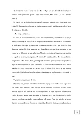 50
«Recomponte, Ilyria. Tú no eres así. No te dejas vencer. ¿Cuándo lo has hecho?
Vamos. No te quedes ahí quieta. Debes verte ridícula. ¿Qué haces? ¿Te vas a poner a
llorar?».
Mi propia voz recriminándome no es suficiente para hacerme reaccionar como otras
veces. No llama a mi orgullo, que se queda, por un segundo, pacíficamente quieto, cerca
de mi corazón detenido.
—No estoy… en casa…
La frase, al nacer de mis labios, suena más determinante y aterradora de lo que ya
sonaba en mi cabeza. Más real. Casi me parece sentenciadora. Es entonces cuando todo
se nubla a mi alrededor. No es que me sienta más mareada, pese a que la cabeza sigue
dándome vueltas. No tiene nada que ver, sin embargo, con que de pronto todo lo que
puedo ver se difumine, se vuelva borroso. Mis ojos, en contra de lo que me podría dictar
el orgullo o la razón, se empapan. De miedo. De incertidumbre. «No puedes llorar».
Trago saliva. «No llores». Pero, ¿cómo puedo evitar las ganas que llevo resguardando
bajo la falsa seguridad de tener controlada la situación? Por eso hasta ahora no he
podido reaccionar: porque me he convencido a mí misma de la utopía de que nada de
esto existía. Ni el lobo de la noche anterior, ni esta casa, ni sus habitantes... pero todo es
real.
Y yo estoy sola en medio de ello.
Me siento caer, como si esa certeza me hubiese empujado sin piedad hacia algún pozo
sin fondo. Pero entonces, antes de que pueda hundirme y echarme a llorar, como
parecen suplicar mis pupilas, una mano enguantada se hace hueco en mi campo de
visión. Su mano. No me hace falta alzar la vista para saber que, ligeramente inclinado,
Marcus me ofrece sus dedos para ayudarme a levantar. Para, sin saberlo, salvarme.
Durante un segundo solo observo su extremidad. Tiemblo. Casi desesperadamente, en
 