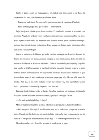 500
Tanto el genio como yo parpadeamos. El aludido me mira como si yo fuese la
culpable de esa idea y finalmente nos echamos a reír.
—Bueno, un hada tiene. Pero no me lo imagino con alas de mariposa, Charlotte.
—Sería un hada guapísima, que lo sepas —interviene él.
Dejo los ojos en blanco y me siento también. El muchacho también se acomoda con
nosotras. Angela no tarda en venir. Nos hemos acostumbrado a reunirnos allí a esa hora.
Poco a poco la muchacha de impolutas alas blancas parece ganar confianza conmigo,
aunque sigue siendo tímida y silenciosa. Poco a poco, se disipan todas mis dudas sobre
cuál es mi verdadero hogar.
Pese a la insistencia de Marcus, yo no he vuelto a preocuparme de volver. Intento, de
hecho, no pensar en mi mundo, aunque siempre se hace irremediable. Echo en falta las
tardes en la librería, a Alice o a mi madre. Todavía recuerdo lo preocupada y culpable
que sonaba al teléfono cuando le expliqué mi falsa ausencia. Cuando es así y lo echo
todo de menos, miro alrededor. Me doy cuenta, entonces, de que nunca he tenido lo que
tengo ahora, pese al alto precio que tengo que pagar por ello. De que allí nunca lo
tendré. Aún así, si tan solo pudiera volver una última vez, para despedirme como
debo… para decir claramente y sin pesar: “me marcho”.
Tras una charla liviana, Lottie se lleva a Angela a jugar con sus muñecas, contándole
el cuento de la Cenicienta. Sacudo la cabeza, ayudando a recoger a Yinn.
—¿Por qué no ha bajado hoy el thaýr?
Miro al muchacho mientras le ayudo a limpiar un par de platos, humedeciéndolos.
—Está ocupado. Me sugirió amablemente que no lo molestara, porque así acabaría
antes. Cuando me ha dicho que no quería trabajar esta noche para compensarme, me he
visto en la obligación de aceptar todo lo que diga —le comento guiñándole un ojo.
El genio se echa a reír, divertido, secando la bandeja que le paso.
 
