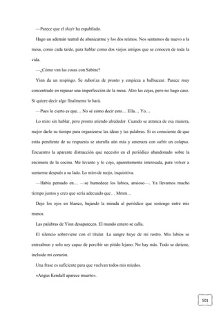 501
—Parece que el thaýr ha espabilado.
Hago un ademán teatral de abanicarme y los dos reímos. Nos sentamos de nuevo a la
mesa, como cada tarde, para hablar como dos viejos amigos que se conocen de toda la
vida.
—¿Cómo van las cosas con Sabine?
Yinn da un respingo. Se ruboriza de pronto y empieza a balbucear. Parece muy
concentrado en repasar una imperfección de la mesa. Alzo las cejas, pero no hago caso.
Si quiere decir algo finalmente lo hará.
—Pues lo cierto es que… No sé cómo decir esto… Ella… Yo…
Lo miro sin hablar, pero pronto atiendo alrededor. Cuando se atranca de esa manera,
mejor darle su tiempo para organizarse las ideas y las palabras. Si es consciente de que
estás pendiente de su respuesta se aturulla aún más y amenaza con sufrir un colapso.
Encuentro la aparente distracción que necesito en el periódico abandonado sobre la
encimera de la cocina. Me levanto y lo cojo, aparentemente interesada, para volver a
sentarme después a su lado. Lo miro de reojo, inquisitiva.
—Había pensado en… —se humedece los labios, ansioso—. Ya llevamos mucho
tiempo juntos y creo que sería adecuado que… Mmm…
Dejo los ojos en blanco, bajando la mirada al periódico que sostengo entre mis
manos.
Las palabras de Yinn desaparecen. El mundo entero se calla.
El silencio sobreviene con el titular. La sangre huye de mi rostro. Mis labios se
entreabren y solo soy capaz de percibir un pitido lejano. No hay más. Todo se detiene,
incluido mi corazón.
Una frase es suficiente para que vuelvan todos mis miedos.
«Angus Kendall aparece muerto».
 