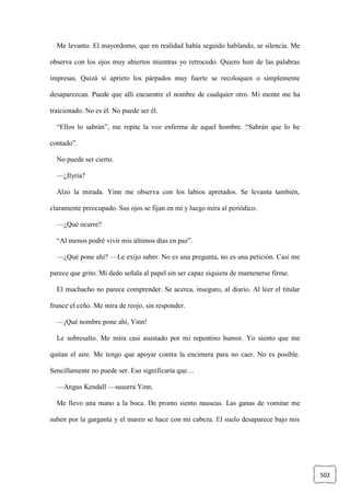 502
Me levanto. El mayordomo, que en realidad había seguido hablando, se silencia. Me
observa con los ojos muy abiertos mientras yo retrocedo. Quiero huir de las palabras
impresas. Quizá si aprieto los párpados muy fuerte se recoloquen o simplemente
desaparezcan. Puede que allí encuentre el nombre de cualquier otro. Mi mente me ha
traicionado. No es él. No puede ser él.
“Ellos lo sabrán”, me repite la voz enferma de aquel hombre. “Sabrán que lo he
contado”.
No puede ser cierto.
—¿Ilyria?
Alzo la mirada. Yinn me observa con los labios apretados. Se levanta también,
claramente preocupado. Sus ojos se fijan en mí y luego mira al periódico.
—¿Qué ocurre?
“Al menos podré vivir mis últimos días en paz”.
—¿Qué pone ahí? —Le exijo saber. No es una pregunta, no es una petición. Casi me
parece que grito. Mi dedo señala al papel sin ser capaz siquiera de mantenerse firme.
El muchacho no parece comprender. Se acerca, inseguro, al diario. Al leer el titular
frunce el ceño. Me mira de reojo, sin responder.
—¡Qué nombre pone ahí, Yinn!
Le sobresalto. Me mira casi asustado por mi repentino humor. Yo siento que me
quitan el aire. Me tengo que apoyar contra la encimera para no caer. No es posible.
Sencillamente no puede ser. Eso significaría que…
—Angus Kendall —susurra Yinn.
Me llevo una mano a la boca. De pronto siento nauseas. Las ganas de vomitar me
suben por la garganta y el mareo se hace con mi cabeza. El suelo desaparece bajo mis
 