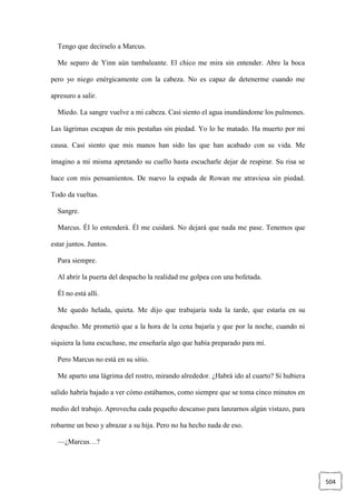 504
Tengo que decírselo a Marcus.
Me separo de Yinn aún tambaleante. El chico me mira sin entender. Abre la boca
pero yo niego enérgicamente con la cabeza. No es capaz de detenerme cuando me
apresuro a salir.
Miedo. La sangre vuelve a mi cabeza. Casi siento el agua inundándome los pulmones.
Las lágrimas escapan de mis pestañas sin piedad. Yo lo he matado. Ha muerto por mi
causa. Casi siento que mis manos han sido las que han acabado con su vida. Me
imagino a mí misma apretando su cuello hasta escucharle dejar de respirar. Su risa se
hace con mis pensamientos. De nuevo la espada de Rowan me atraviesa sin piedad.
Todo da vueltas.
Sangre.
Marcus. Él lo entenderá. Él me cuidará. No dejará que nada me pase. Tenemos que
estar juntos. Juntos.
Para siempre.
Al abrir la puerta del despacho la realidad me golpea con una bofetada.
Él no está allí.
Me quedo helada, quieta. Me dijo que trabajaría toda la tarde, que estaría en su
despacho. Me prometió que a la hora de la cena bajaría y que por la noche, cuando ni
siquiera la luna escuchase, me enseñaría algo que había preparado para mí.
Pero Marcus no está en su sitio.
Me aparto una lágrima del rostro, mirando alrededor. ¿Habrá ido al cuarto? Si hubiera
salido habría bajado a ver cómo estábamos, como siempre que se toma cinco minutos en
medio del trabajo. Aprovecha cada pequeño descanso para lanzarnos algún vistazo, para
robarme un beso y abrazar a su hija. Pero no ha hecho nada de eso.
—¿Marcus…?
 