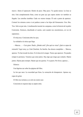 507
muevo. Ahora él aparecerá. Dentro de poco. Muy poco. Ya queda menos. La luna se
alza. Está completamente llena, como un gran ojo que espera atento ver también su
llegada. Las estrellas tiemblan. Cada vez menos tiempo. Él está a punto de aparecer.
Contaré los minutos como si así pudiese contar a las hijas del firmamento. Uno. Dos.
Tres. Solo un par más. A medianoche tocarán las campanas, como la historia de la pobre
Cenicienta. Entonces, desafiando al cuento, será cuando nos encontremos, en vez de
separarnos.
El reloj toca. Cenicienta abre los ojos.
La soledad es la única que llega.
—Marcus… —Casi gimo. Duele. ¿Dónde está? ¿Por qué no viene? ¿Qué es capaz de
retenerle? Aquí estoy yo. Está Charlotte. Su familia. Sus deseos cumplidos—. Marcus,
aparece. Ya han tocado las doce. Es la hora de la magia. Tienes que aparecer. No puedes
romper tu promesa. Tenemos que estar juntos. Hay algo que tengo que contarte. Dijiste
juntos. Dijiste para siempre. Dijiste que me querías. Y te quiero. Por favor, aparece…
Silencio.
Una lágrima cae sobre las páginas del libro.
La luz que nace. La oscuridad que llena. La sensación de desaparecer. Apenas soy
capaz de gritar.
El libro me reclama y yo solo me siento caer.
Cenicienta ni siquiera deja su zapato atrás.
 