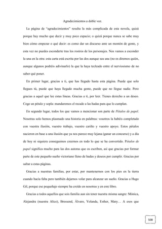 508
Agradecimientos a doble voz.
La página de “agradecimientos” resulta la más complicada de esta novela, quizá
porque hay mucho que decir y muy poco espacio; o quizá porque nunca se sabe muy
bien cómo empezar o qué decir: es como dar un discurso ante un montón de gente, y
esta vez no puedes esconderte tras los rostros de los personajes. Nos vamos a esconder
la una en la otra: esta carta está escrita por las dos aunque sea una (no os diremos quién,
aunque algunos podréis adivinarlo) la que la haya tecleado entre el nerviosismo de no
saber qué poner.
En primer lugar, gracias a ti, que has llegado hasta esta página. Puede que solo
llegues tú, puede que haya llegado mucha gente, puede que no llegue nadie. Pero
gracias a aquel que lee estas líneas. Gracias a ti, por leer. Tienes derecho a un deseo.
Coge un pétalo y sopla: mandaremos el recado a las hadas para que lo cumplan.
En segundo lugar, todos los que vamos a mencionar son parte de Pétalos de papel.
Nosotras solo hemos plasmado una historia en palabras: vosotros la habéis completado
con vuestra ilusión, vuestro trabajo, vuestro cariño y vuestro apoyo. Estos pétalos
nacieron en base a una ilusión que ya nos parece muy lejana (ganar un concurso) y a día
de hoy ni siquiera conseguimos creernos en todo lo que se ha convertido. Pétalos de
papel significa mucho para las dos autoras que os escriben, así que gracias por formar
parte de este pequeño sueño victoriano lleno de hadas y deseos por cumplir. Gracias por
saltar a estas páginas.
Gracias a nuestras familias, por estar, por mantenernos con los pies en la tierra
cuando hacía falta pero también dejarnos volar para alcanzar un sueño. Gracias a Hugo
Gil, porque ese pequeñajo siempre ha creído en nosotras y en este libro.
Gracias a todos aquellos que sois familia aun sin tener nuestra misma sangre: Mónica,
Alejandra (nuestra Alice), Bressend, Álvaro, Yolanda, Esther, Mary… A esos que
 