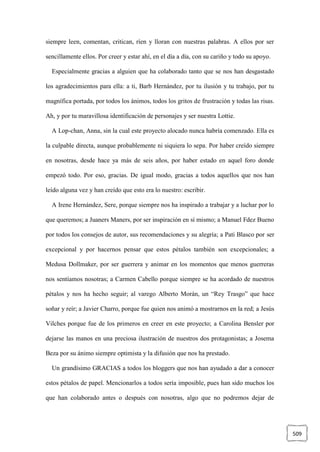 509
siempre leen, comentan, critican, ríen y lloran con nuestras palabras. A ellos por ser
sencillamente ellos. Por creer y estar ahí, en el día a día, con su cariño y todo su apoyo.
Especialmente gracias a alguien que ha colaborado tanto que se nos han desgastado
los agradecimientos para ella: a ti, Barb Hernández, por tu ilusión y tu trabajo, por tu
magnífica portada, por todos los ánimos, todos los gritos de frustración y todas las risas.
Ah, y por tu maravillosa identificación de personajes y ser nuestra Lottie.
A Lop-chan, Anna, sin la cual este proyecto alocado nunca habría comenzado. Ella es
la culpable directa, aunque probablemente ni siquiera lo sepa. Por haber creído siempre
en nosotras, desde hace ya más de seis años, por haber estado en aquel foro donde
empezó todo. Por eso, gracias. De igual modo, gracias a todos aquellos que nos han
leído alguna vez y han creído que esto era lo nuestro: escribir.
A Irene Hernández, Sere, porque siempre nos ha inspirado a trabajar y a luchar por lo
que queremos; a Juaners Maners, por ser inspiración en sí mismo; a Manuel Fdez Bueno
por todos los consejos de autor, sus recomendaciones y su alegría; a Pati Blasco por ser
excepcional y por hacernos pensar que estos pétalos también son excepcionales; a
Medusa Dollmaker, por ser guerrera y animar en los momentos que menos guerreras
nos sentíamos nosotras; a Carmen Cabello porque siempre se ha acordado de nuestros
pétalos y nos ha hecho seguir; al varego Alberto Morán, un “Rey Trasgo” que hace
soñar y reír; a Javier Charro, porque fue quien nos animó a mostrarnos en la red; a Jesús
Vilches porque fue de los primeros en creer en este proyecto; a Carolina Bensler por
dejarse las manos en una preciosa ilustración de nuestros dos protagonistas; a Josema
Beza por su ánimo siempre optimista y la difusión que nos ha prestado.
Un grandísimo GRACIAS a todos los bloggers que nos han ayudado a dar a conocer
estos pétalos de papel. Mencionarlos a todos sería imposible, pues han sido muchos los
que han colaborado antes o después con nosotras, algo que no podremos dejar de
 