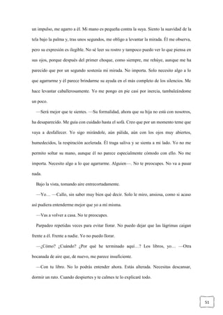 51
un impulso, me agarro a él. Mi mano es pequeña contra la suya. Siento la suavidad de la
tela bajo la palma y, tras unos segundos, me obligo a levantar la mirada. Él me observa,
pero su expresión es ilegible. No sé leer su rostro y tampoco puedo ver lo que piensa en
sus ojos, porque después del primer choque, como siempre, me rehúye, aunque me ha
parecido que por un segundo sostenía mi mirada. No importa. Solo necesito algo a lo
que agarrarme y él parece brindarme su ayuda en el más completo de los silencios. Me
hace levantar caballerosamente. Yo me pongo en pie casi por inercia, tambaleándome
un poco.
—Será mejor que te sientes. —Su formalidad, ahora que su hija no está con nosotros,
ha desaparecido. Me guía con cuidado hasta el sofá. Creo que por un momento teme que
vaya a desfallecer. Yo sigo mirándole, aún pálida, aún con los ojos muy abiertos,
humedecidos, la respiración acelerada. Él traga saliva y se sienta a mi lado. Yo no me
permito soltar su mano, aunque él no parece especialmente cómodo con ello. No me
importa. Necesito algo a lo que agarrarme. Alguien—. No te preocupes. No va a pasar
nada.
Bajo la vista, tomando aire entrecortadamente.
—Yo… —Callo, sin saber muy bien qué decir. Solo le miro, ansiosa, como si acaso
así pudiera entenderme mejor que yo a mí misma.
—Vas a volver a casa. No te preocupes.
Parpadeo repetidas veces para evitar llorar. No puedo dejar que las lágrimas caigan
frente a él. Frente a nadie. Yo no puedo llorar.
—¿Cómo? ¿Cuándo? ¿Por qué he terminado aquí…? Los libros, yo… —Otra
bocanada de aire que, de nuevo, me parece insuficiente.
—Con tu libro. No lo podrás entender ahora. Estás alterada. Necesitas descansar,
dormir un rato. Cuando despiertes y te calmes te lo explicaré todo.
 