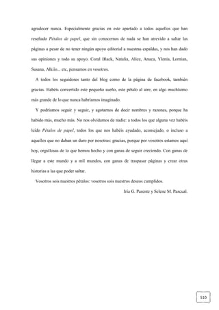 510
agradecer nunca. Especialmente gracias en este apartado a todos aquellos que han
reseñado Pétalos de papel, que sin conocernos de nada se han atrevido a saltar las
páginas a pesar de no tener ningún apoyo editorial a nuestras espaldas, y nos han dado
sus opiniones y todo su apoyo. Coral Black, Natalia, Alice, Anuca, Ylenia, Lornian,
Susana, Alkiio... etc, pensamos en vosotros.
A todos los seguidores tanto del blog como de la página de facebook, también
gracias. Habéis convertido este pequeño sueño, este pétalo al aire, en algo muchísimo
más grande de lo que nunca habríamos imaginado.
Y podríamos seguir y seguir, y agotarnos de decir nombres y razones, porque ha
habido más, mucho más. No nos olvidamos de nadie: a todos los que alguna vez habéis
leído Pétalos de papel, todos los que nos habéis ayudado, aconsejado, o incluso a
aquellos que no daban un duro por nosotras: gracias, porque por vosotros estamos aquí
hoy, orgullosas de lo que hemos hecho y con ganas de seguir creciendo. Con ganas de
llegar a este mundo y a mil mundos, con ganas de traspasar páginas y crear otras
historias a las que poder saltar.
Vosotros sois nuestros pétalos: vosotros sois nuestros deseos cumplidos.
Iria G. Parente y Selene M. Pascual.
 