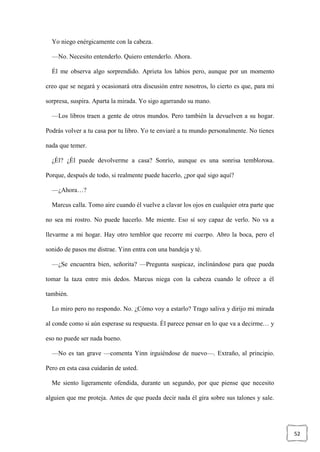52
Yo niego enérgicamente con la cabeza.
—No. Necesito entenderlo. Quiero entenderlo. Ahora.
Él me observa algo sorprendido. Aprieta los labios pero, aunque por un momento
creo que se negará y ocasionará otra discusión entre nosotros, lo cierto es que, para mi
sorpresa, suspira. Aparta la mirada. Yo sigo agarrando su mano.
—Los libros traen a gente de otros mundos. Pero también la devuelven a su hogar.
Podrás volver a tu casa por tu libro. Yo te enviaré a tu mundo personalmente. No tienes
nada que temer.
¿Él? ¿Él puede devolverme a casa? Sonrío, aunque es una sonrisa temblorosa.
Porque, después de todo, si realmente puede hacerlo, ¿por qué sigo aquí?
—¿Ahora…?
Marcus calla. Tomo aire cuando él vuelve a clavar los ojos en cualquier otra parte que
no sea mi rostro. No puede hacerlo. Me miente. Eso sí soy capaz de verlo. No va a
llevarme a mi hogar. Hay otro temblor que recorre mi cuerpo. Abro la boca, pero el
sonido de pasos me distrae. Yinn entra con una bandeja y té.
—¿Se encuentra bien, señorita? —Pregunta suspicaz, inclinándose para que pueda
tomar la taza entre mis dedos. Marcus niega con la cabeza cuando le ofrece a él
también.
Lo miro pero no respondo. No. ¿Cómo voy a estarlo? Trago saliva y dirijo mi mirada
al conde como si aún esperase su respuesta. Él parece pensar en lo que va a decirme… y
eso no puede ser nada bueno.
—No es tan grave —comenta Yinn irguiéndose de nuevo—. Extraño, al principio.
Pero en esta casa cuidarán de usted.
Me siento ligeramente ofendida, durante un segundo, por que piense que necesito
alguien que me proteja. Antes de que pueda decir nada él gira sobre sus talones y sale.
 