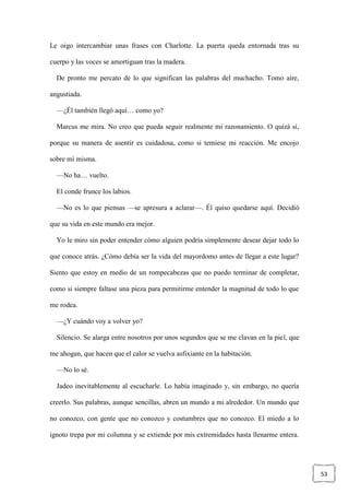 53
Le oigo intercambiar unas frases con Charlotte. La puerta queda entornada tras su
cuerpo y las voces se amortiguan tras la madera.
De pronto me percato de lo que significan las palabras del muchacho. Tomo aire,
angustiada.
—¿Él también llegó aquí… como yo?
Marcus me mira. No creo que pueda seguir realmente mi razonamiento. O quizá sí,
porque su manera de asentir es cuidadosa, como si temiese mi reacción. Me encojo
sobre mí misma.
—No ha… vuelto.
El conde frunce los labios.
—No es lo que piensas —se apresura a aclarar—. Él quiso quedarse aquí. Decidió
que su vida en este mundo era mejor.
Yo le miro sin poder entender cómo alguien podría simplemente desear dejar todo lo
que conoce atrás. ¿Cómo debía ser la vida del mayordomo antes de llegar a este lugar?
Siento que estoy en medio de un rompecabezas que no puedo terminar de completar,
como si siempre faltase una pieza para permitirme entender la magnitud de todo lo que
me rodea.
—¿Y cuándo voy a volver yo?
Silencio. Se alarga entre nosotros por unos segundos que se me clavan en la piel, que
me ahogan, que hacen que el calor se vuelva asfixiante en la habitación.
—No lo sé.
Jadeo inevitablemente al escucharle. Lo había imaginado y, sin embargo, no quería
creerlo. Sus palabras, aunque sencillas, abren un mundo a mi alrededor. Un mundo que
no conozco, con gente que no conozco y costumbres que no conozco. El miedo a lo
ignoto trepa por mi columna y se extiende por mis extremidades hasta llenarme entera.
 