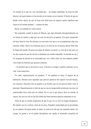 54
Un mundo en el que me veré encerrada por… un tiempo indefinido. Su frase ha sido
directa y de igual manera se ha clavado en mi mente, en mi corazón. El hecho de que no
pueda volver ahora, de que no haya una fecha para mi regreso, puede significar que
estaré en mi mundo mañana… o dentro de años.
Quizá, en realidad, no vuelva nunca.
Me sorprendo cuando la mano de Marcus, que sigo aferrando desesperadamente en
un intento de atarme a algo que sea real, me devuelve el apretón. Ese gesto inesperado
me hace alzar la vista. Por primera vez me mira a los ojos y en sus pupilas hay algo casi
solemne, noble. Ahora veo realmente que en el color de sus iris parece danzar libre toda
la magia del mundo. Él quizá sea capaz de apartar, sin pesar, su vista de la mía, pero yo
me doy cuenta de que devolverle el desplante me resulta imposible. Su mirada me ata y
yo, atrapada de pronto en la sinceridad que veo a flote sobre ese mar púrpura, podría
creer todas las mentiras que quisiera contarme.
—Te prometo que te devolveré a casa. Volverás a tu hogar y podrás continuar con tu
vida. Todo estará bien.
Yo callo, repentinamente sin palabras. Y sin palabras se llena el espacio de la
habitación. Durante unos segundos que parecen apartarse del espacio real del tiempo,
nos miramos. Descubro tras las pupilas a un hombre que no me parecía haber visto al
principio. Repentinamente la idea de que no sea un insoportable aristócrata con aires de
superioridad cruza veloz por mi cabeza. No es eso lo que parece decir su mirada, al
menos. Sus ojos no son los del frío noble que hasta entonces parecía empeñado en ser.
Antes de que yo pueda asegurarme de que lo que veo es real, la imagen desaparece.
De repente sus iris vuelven a huir de los míos. Parpadeo sorprendida por lo precipitado
de esa ruptura. De igual modo, su mano, la caricia de tela que me mantenía atada a él,
escapa. Se pierde y en mi palma descubierta solo queda el incómodo cosquilleo de
 