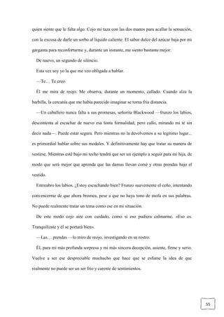 55
quien siente que le falta algo. Cojo mi taza con las dos manos para acallar la sensación,
con la excusa de darle un sorbo al líquido caliente. El sabor dulce del azúcar baja por mi
garganta para reconfortarme y, durante un instante, me siento bastante mejor.
De nuevo, un segundo de silencio.
Esta vez soy yo la que me veo obligada a hablar.
—Te… Te creo.
Él me mira de reojo. Me observa, durante un momento, callado. Cuando alza la
barbilla, la cercanía que me había parecido imaginar se torna fría distancia.
—Un caballero nunca falta a sus promesas, señorita Blackwood —frunzo los labios,
descontenta al escuchar de nuevo esa tonta formalidad, pero callo, mirando mi té sin
decir nada—. Puede estar segura. Pero mientras no la devolvemos a su legítimo lugar...
es primordial hablar sobre sus modales. Y definitivamente hay que tratar su manera de
vestirse. Mientras esté bajo mi techo tendrá que ser un ejemplo a seguir para mi hija, de
modo que será mejor que aprenda que las damas llevan corsé y otras prendas bajo el
vestido.
Entreabro los labios. ¿Estoy escuchando bien? Frunzo suavemente el ceño, intentando
convencerme de que ahora bromea, pese a que no haya tono de mofa en sus palabras.
No puede realmente tratar un tema como ese en mi situación.
De este modo cojo aire con cuidado, como si eso pudiera calmarme. «Eso es.
Tranquilízate y él se portará bien».
—Las… prendas —lo miro de reojo, investigando en su rostro.
Él, para mi más profunda sorpresa y mi más sincera decepción, asiente, firme y serio.
Vuelve a ser ese despreciable muchacho que hace que se esfume la idea de que
realmente no puede ser un ser frío y carente de sentimientos.
 