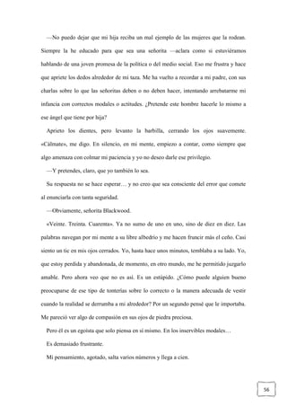 56
—No puedo dejar que mi hija reciba un mal ejemplo de las mujeres que la rodean.
Siempre la he educado para que sea una señorita —aclara como si estuviéramos
hablando de una joven promesa de la política o del medio social. Eso me frustra y hace
que apriete los dedos alrededor de mi taza. Me ha vuelto a recordar a mi padre, con sus
charlas sobre lo que las señoritas deben o no deben hacer, intentando arrebatarme mi
infancia con correctos modales o actitudes. ¿Pretende este hombre hacerle lo mismo a
ese ángel que tiene por hija?
Aprieto los dientes, pero levanto la barbilla, cerrando los ojos suavemente.
«Cálmate», me digo. En silencio, en mi mente, empiezo a contar, como siempre que
algo amenaza con colmar mi paciencia y yo no deseo darle ese privilegio.
—Y pretendes, claro, que yo también lo sea.
Su respuesta no se hace esperar… y no creo que sea consciente del error que comete
al enunciarla con tanta seguridad.
—Obviamente, señorita Blackwood.
«Veinte. Treinta. Cuarenta». Ya no sumo de uno en uno, sino de diez en diez. Las
palabras navegan por mi mente a su libre albedrío y me hacen fruncir más el ceño. Casi
siento un tic en mis ojos cerrados. Yo, hasta hace unos minutos, temblaba a su lado. Yo,
que estoy perdida y abandonada, de momento, en otro mundo, me he permitido juzgarlo
amable. Pero ahora veo que no es así. Es un estúpido. ¿Cómo puede alguien bueno
preocuparse de ese tipo de tonterías sobre lo correcto o la manera adecuada de vestir
cuando la realidad se derrumba a mi alrededor? Por un segundo pensé que le importaba.
Me pareció ver algo de compasión en sus ojos de piedra preciosa.
Pero él es un egoísta que solo piensa en sí mismo. En los inservibles modales…
Es demasiado frustrante.
Mi pensamiento, agotado, salta varios números y llega a cien.
 