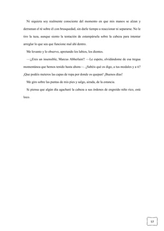 57
Ni siquiera soy realmente consciente del momento en que mis manos se alzan y
derraman el té sobre él con brusquedad, sin darle tiempo a reaccionar ni separarse. No le
tiro la taza, aunque siento la tentación de estampársela sobre la cabeza para intentar
arreglar lo que sea que funcione mal ahí dentro.
Me levanto y lo observo, apretando los labios, los dientes.
—¡¡Eres un insensible, Marcus Abberlain!! —Le espeto, olvidándome de esa tregua
momentánea que hemos tenido hasta ahora—. ¿Sabéis qué os digo, a tus modales y a ti?
¡Que podéis meteros las capas de ropa por donde os quepan! ¡Buenos días!
Me giro sobre las puntas de mis pies y salgo, airada, de la estancia.
Si piensa que algún día agacharé la cabeza a sus órdenes de engreído niño rico, está
loco.
 